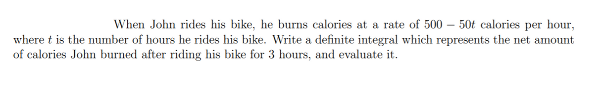 50t calories per hour,
When John rides his bike, he burns calories at a rate of 500 –
where t is the number of hours he rides his bike. Write a definite integral which represents the net amount
of calories John burned after riding his bike for 3 hours, and evaluate it.
