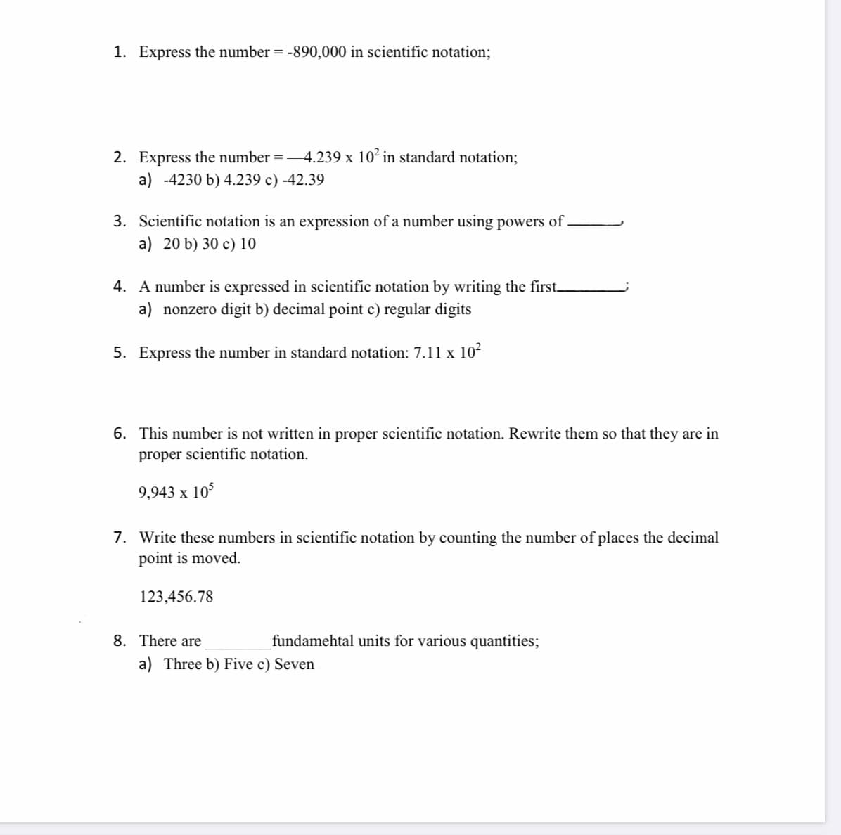 1. Express the number = -890,000 in scientific notation;
2. Express the number =-4.239 x 10² in standard notation;
a) -4230 b) 4.239 c) -42.39
3. Scientific notation is an expression of a number using powers of
a) 20 b) 30 c) 10
4. A number is expressed in scientific notation by writing the first_
a) nonzero digit b) decimal point c) regular digits
5. Express the number in standard notation: 7.11 x 10²
6. This number is not written in proper scientific notation. Rewrite them so that they are in
proper scientific notation.
9,943 x 10$
7. Write these numbers in scientific notation by counting the number of places the decimal
point is moved.
123,456.78
8. There are
fundamehtal units for various quantities;
a) Three b) Five c) Seven
