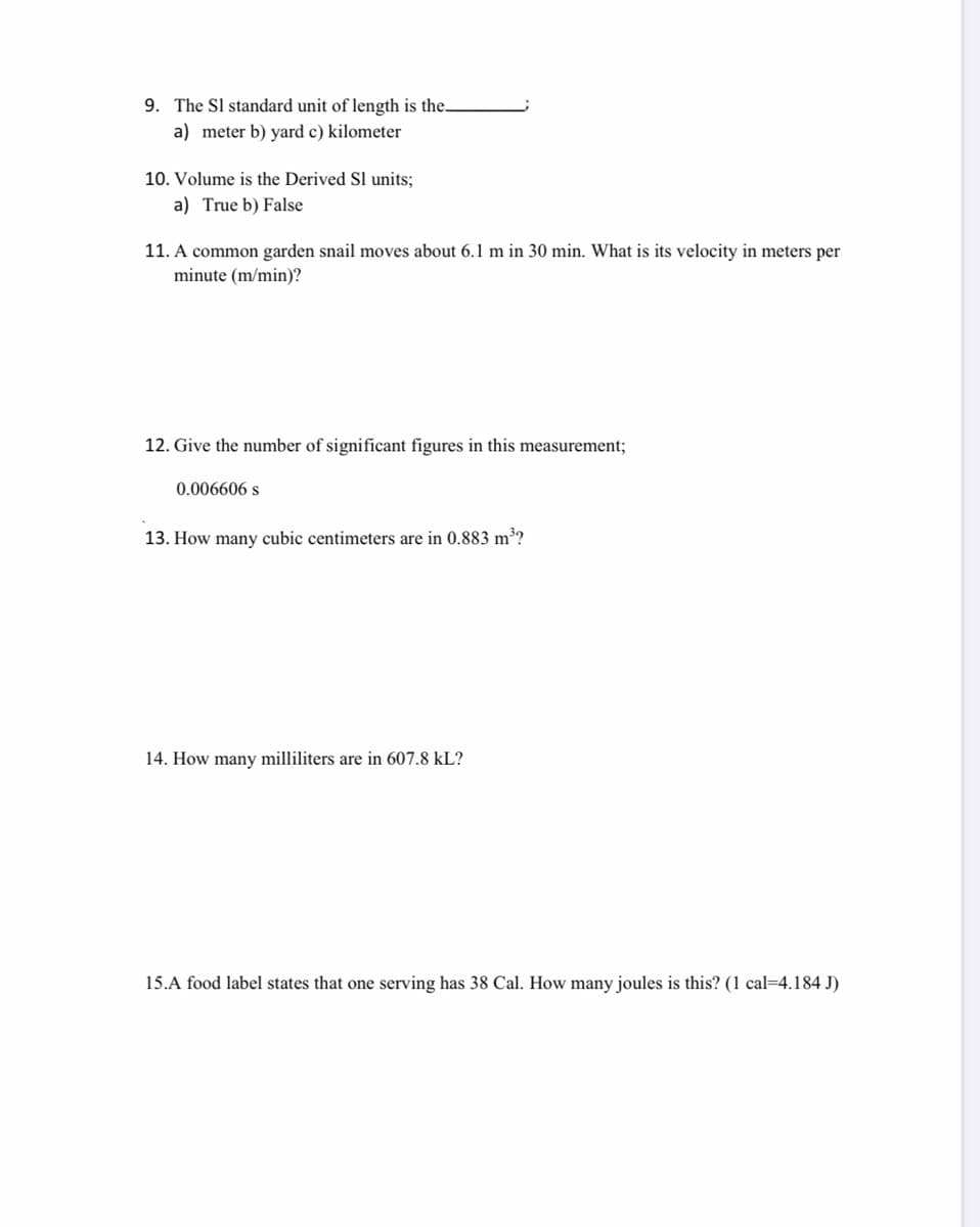 9. The Sl standard unit of length is the.
a) meter b) yard c) kilometer
10. Volume is the Derived Sl units;
a) True b) False
11. A common garden snail moves about 6.1 m in 30 min. What is its velocity in meters per
minute (m/min)?
12. Give the number of significant figures in this measurement;
0.006606 s
13. How many cubic centimeters are in 0.883 m³?
14. How many milliliters are in 607.8 kL?
15.A food label states that one serving has 38 Cal. How many joules is this? (1 cal=4.184 J)
