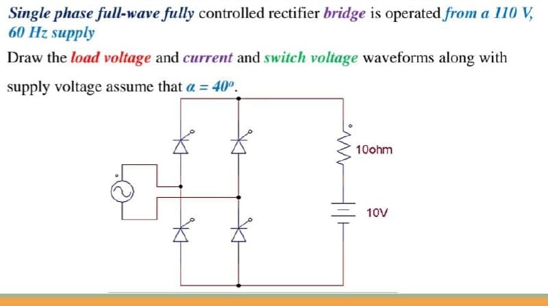 Single phase full-wave fully controlled rectifier bridge is operated from a 110 V,
60 Hz supply
Draw the load voltage and current and switch voltage waveforms along with
supply voltage assume that a = 40°.
10ohm
10V

