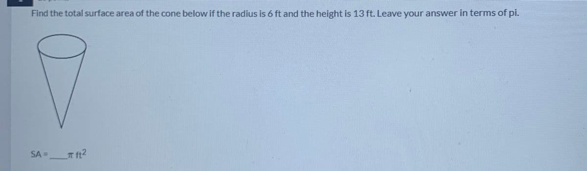 Find the total surface area of the cone below if the radius is 6 ft and the height is 13 ft. Leave your answer in terms of pi.
SA = T ft2
