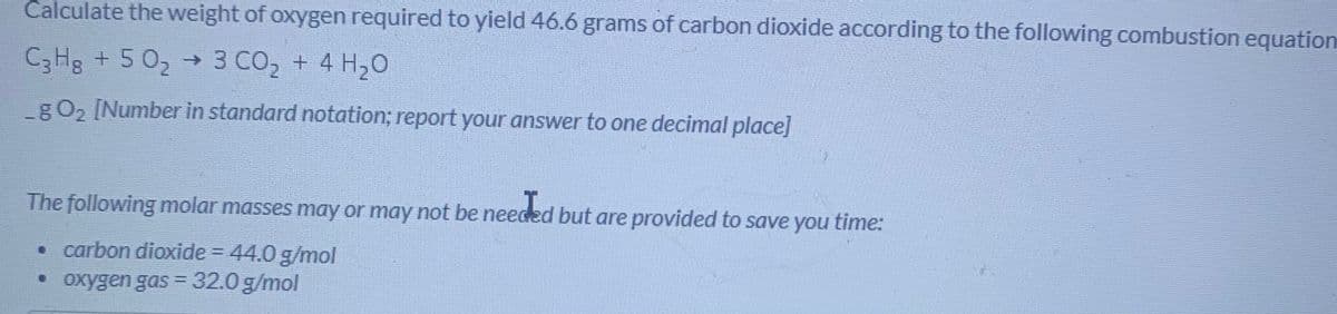 Calculate the weight of oxygen required to yield 46.6 grams of carbon dioxide according to the following combustion equation
C3HB + 5 02 → 3 CO2 + 4 H20
gO2 [Number in standard notation; report your answer to one decimal place]
The following molar masses may or may not be needed but are provided to save you
time:
• carbon dioxide = 44.0 g/mol
• oxygen gas = 32.0 g/mol
%3D
