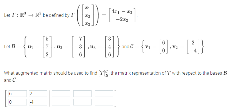 (E)-
)
4x1 – x2
Let T : R → R? be defined by T
-2x3
-7
3
Let B = { u1
7, u2
2
V2 =
U3 =
and C =
Vi=
-6
6.
What augmented matrix should be used to find [T, the matrix representation of T with respect to the bases B
and C.
6
2
-4
