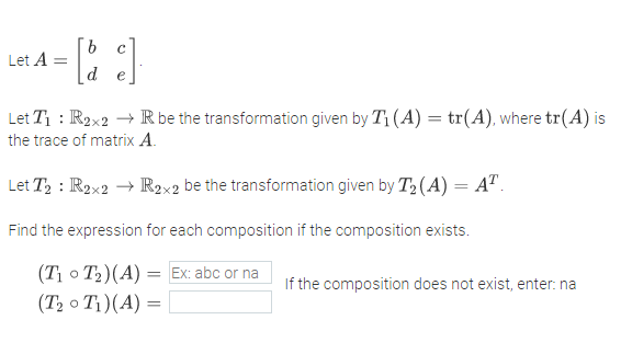 Let A =
Let T1 : R2x2 → R be the transformation given by T1 (A) = tr(A), where tr(A) is
the trace of matrix A.
Let T, : R2x2 → R2x2 be the transformation given by T2 (A) = A".
Find the expression for each composition if the composition exists.
(T; o T2)(A)
(T2 o T1)(A) =
= Ex: abc or na
If the composition does not exist, enter: na
