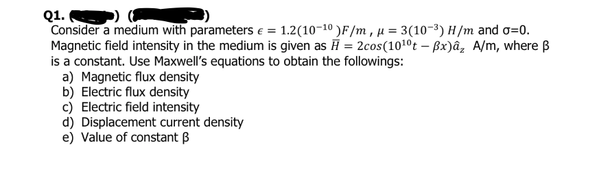 Q1. )
Consider a medium with parameters e = 1.2(10-10 )F/m , µ = 3(10-3) H/m and o=0.
Magnetic field intensity in the medium is given as H = 2cos(101ºt – Bx)âz A/m, where B
is a constant. Use Maxwell's equations to obtain the followings:
a) Magnetic flux density
b) Electric flux density
c) Electric field intensity
d) Displacement current density
e) Value of constant B
