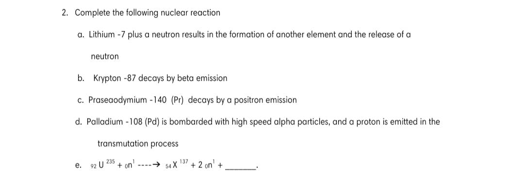 2. Complete the following nuclear reaction
a. Lithium -7 plus a neutron results in the formation of another element and the release of a
neutron
b. Krypton -87 decays by beta emission
c. Praseaodymium -140 (Pr) decays by a positron emission
d. Palladium -108 (Pd) is bombarded with high speed alpha particles, and a proton is emitted in the
transmutation process
+ on' ----→ 54 X
137
+ 2 on' +
е.
92 U 235
