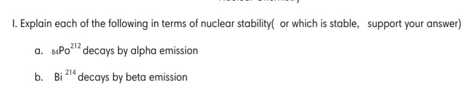 I. Explain each of the following in terms of nuclear stability( or which is stable, support your answer)
a. 84PO decays by alpha emission
214
b. Bi
decays by beta emission
