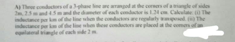 A) Three conductors of a 3-phase line are arranged at the corners of a triangle of sides
2m, 2.5 m and 4.5 m and the diameter of each conductor is 1.24 cm. Calculate: (1) The
inductance per km of the line when the conductors are regularly transposed. (ii) The
inductance per km of the line when these conductors are placed at the comers of an
equilateral triangle of each side 2 m.