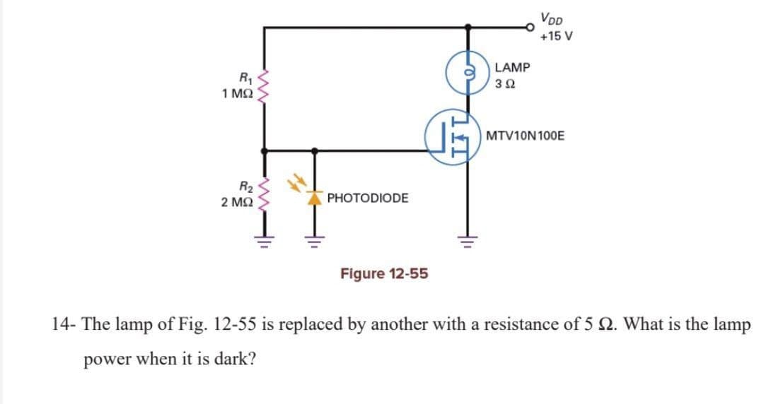 VDD
+15 V
PHOTODIODE
R₁
LAMP
3 Ω
1 ΜΩ
MTV10N 100E
R₂
2 ΜΩ
Figure 12-55
14- The lamp of Fig. 12-55 is replaced by another with a resistance of 5 2. What is the lamp
power when it is dark?
