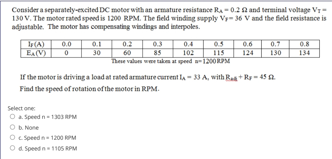 Consider a separately-excited DC motor with an armature resistance RA = 0.2 Q and terminal voltage VT =
130 V. The motor rated speed is 1200 RPM. The field winding supply VF= 36 V and the field resistance is
adjustable. The motor has compensating windings and interpoles.
IF (A)
EA (V)
0.0
0.1
0.2
0.3
0.4
0.5
0.6
0.7
0.8
30
60
85
102
115
124
130
134
These values were taken at speed n=1200RPM
If the motor is driving a load at rated armature current IA = 33 A, with Radi +RF= 45 N.
Find the speed of rotation ofthe motor in RPM.
Select one:
O a. Speed n = 1303 RPM
O b. None
c. Speed n = 1200 RPM
O d. Speed n = 1105 RPM
