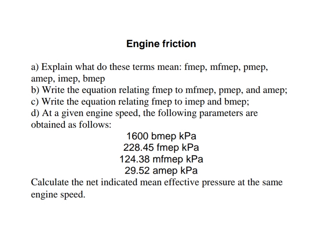 Engine friction
a) Explain what do these terms mean: fmep, mfmep, pmep,
amep, imep, bmep
b) Write the equation relating fmep to mfmep, pmep, and amep;
c) Write the equation relating fmep to imep and bmep;
d) At a given engine speed, the following parameters are
obtained as follows:
1600 bmep kPa
228.45 fmep kPa
124.38 mfmep kPa
29.52 amep kPa
Calculate the net indicated mean effective pressure at the same
engine speed.
