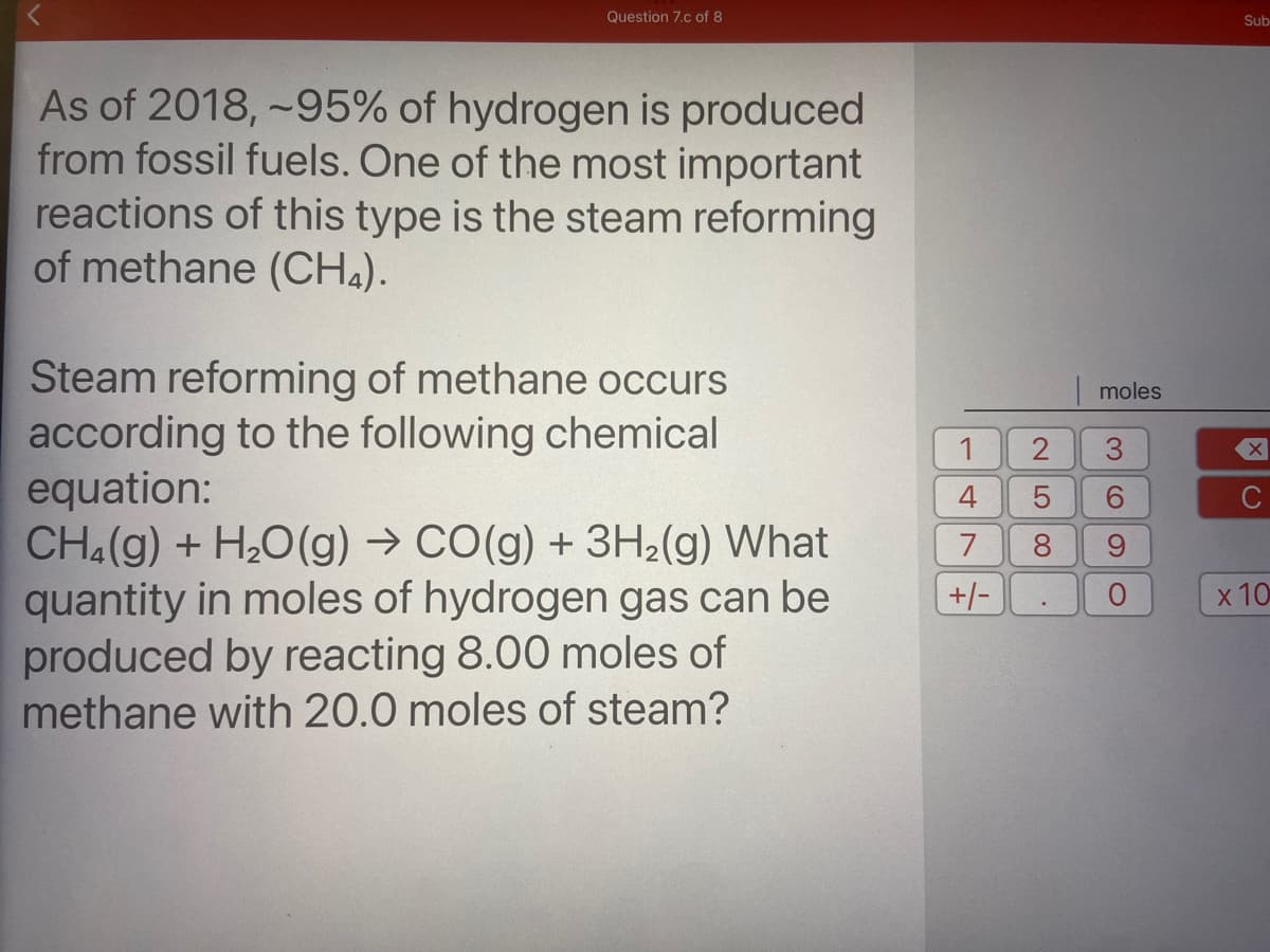 Question 7.c of 8
Sub
As of 2018, ~95% of hydrogen is produced
from fossil fuels. One of the most important
reactions of this type is the steam reforming
of methane (CH4).
Steam reforming of methane occurs
according to the following chemical
equation:
CH4(g) + H20 (g) → CO(g) + 3H2(g) What
quantity in moles of hydrogen gas can be
produced by reacting 8.00 moles of
methane with 20.0 moles of steam?
moles
1
3.
4
9.
7
6.
+/-
x 10

