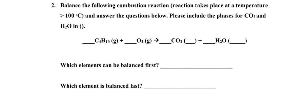 2. Balance the following combustion reaction (reaction takes place at a temperature
> 100 °C) and answer the questions below. Please include the phases for CO2 and
H2O in ().
САН1ю (g) +
_O2 (g) →.
CO2
H2O (
Which elements can be balanced first?
Which element is balanced last?
