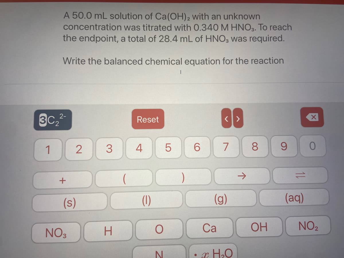 A 50.0 mL solution of Ca(OH)2 with an unknown
concentration was titrated with 0.340 M HNO3. To reach
the endpoint, a total of 28.4 mL of HNO, was required.
Write the balanced chemical equation for the reaction
3C2
2-
Reset
3
4
5
6.
7
8.
->
(s)
(1)
(g)
(aq)
NO3
H
Ca
OH
NO2
00
2.
