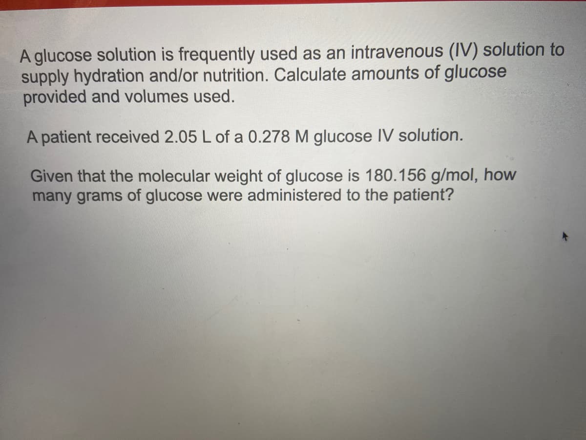 A glucose solution is frequently used as an intravenous (IV) solution to
supply hydration and/or nutrition. Calculate amounts of glucose
provided and volumes used.
A patient received 2.05 L of a 0.278 M glucose IV solution.
Given that the molecular weight of glucose is 180.156 g/mol, how
many grams of glucose were administered to the patient?
