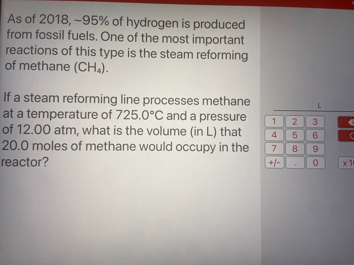 As of 2018, ~95% of hydrogen is produced
from fossil fuels. One of the most important
reactions of this type is the steam reforming
of methane (CH4).
If a steam reforming line processes methane
at a temperature of 725.0°C and a pressure
of 12.00 atm, what is the volume (in L) that
20.0 moles of methane would occupy in the
1
C
8
reactor?
+/-
10
3.
CO
2.
LO
4.
