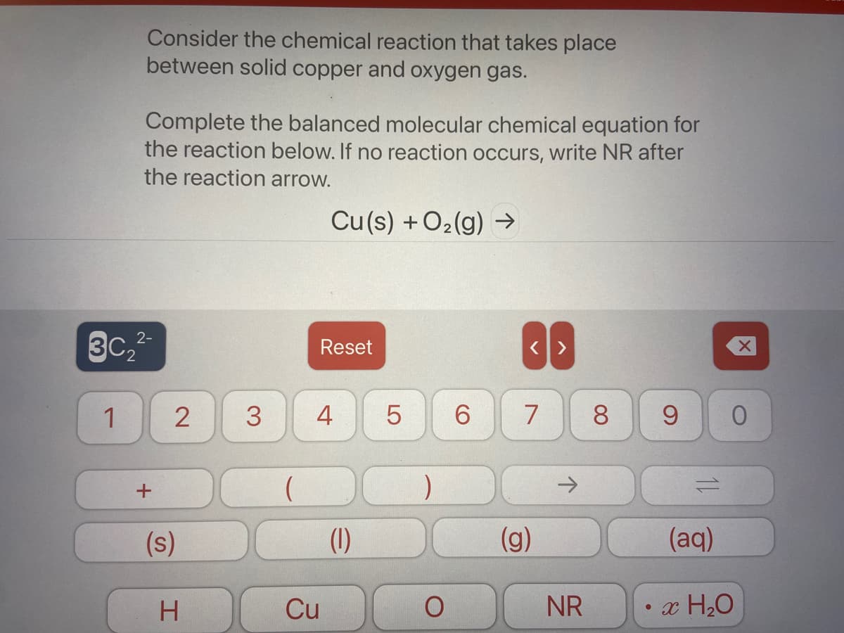 Consider the chemical reaction that takes place
between solid copper and oxygen gas.
Complete the balanced molecular chemical equation for
the reaction below. If no reaction occurs, write NR after
the reaction arrow.
Cu(s) + O2(g) →
3C2
2-
Reset
1
3
4
6
7
8.
9.
->
(s)
(1)
(g)
(aq)
H
Cu
NR
• x H20
LO
