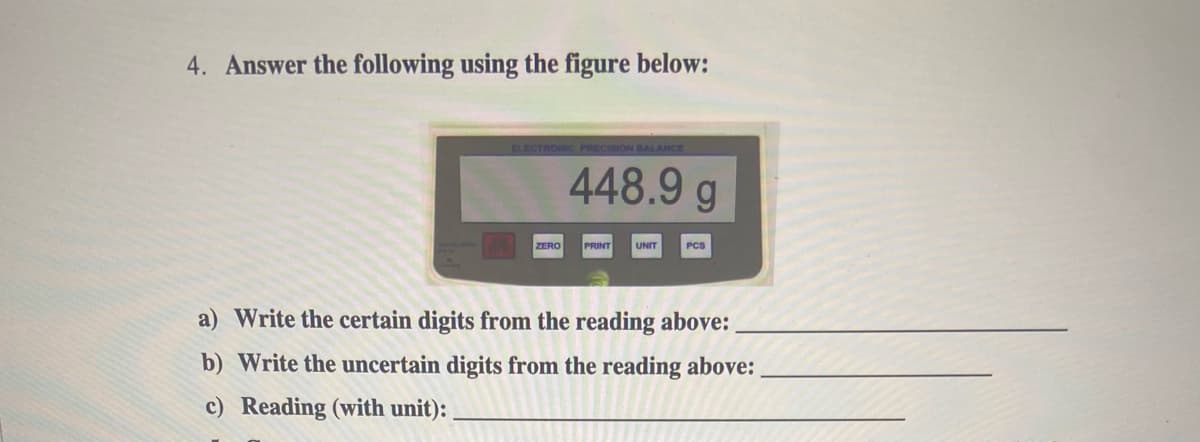 4. Answer the following using the figure below:
ELECTRONIC PRECISION BALANCE
448.9 g
ZERO
PRINT
UNIT
PCS
a) Write the certain digits from the reading above:
b) Write the uncertain digits from the reading above:
c) Reading (with unit):

