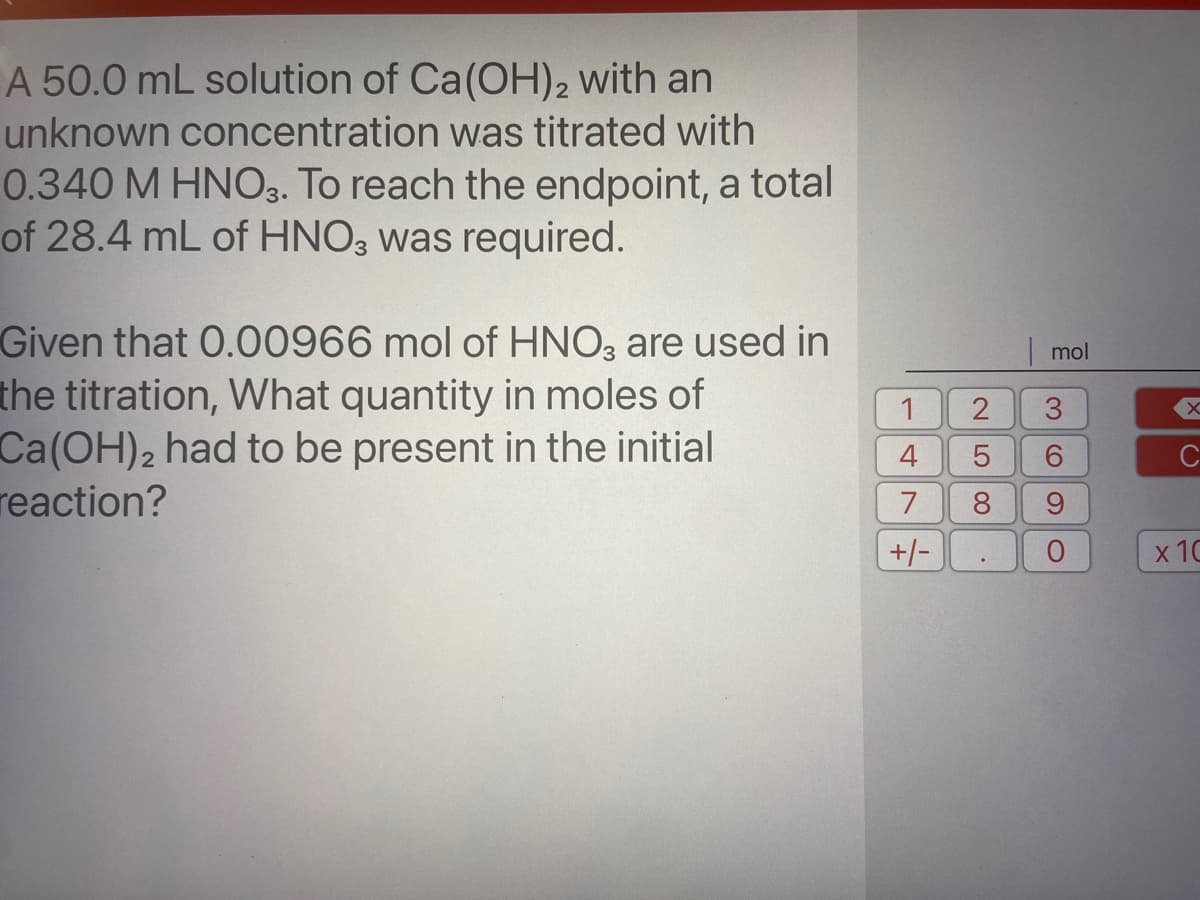 A 50.0 mL solution of Ca(OH)2 with an
unknown concentration was titrated with
0.340 M HNO3. To reach the endpoint, a total
of 28.4 mL of HNO3 was required.
Given that 0.00966 mol of HNO3 are used in
the titration, What quantity in moles of
Ca(OH)2 had to be present in the initial
reaction?
mol
1
3.
4
C
7
8.
+/-
х 10
LO
