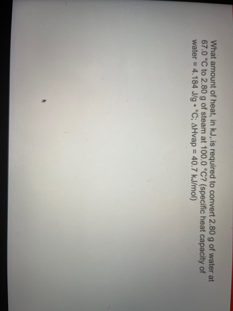 What amount of heat, in kJ,.is required to convert 2.80 g of water at
67.0 °C to 2.80 g of steam at 100.0 °C? (specific heat capacity of
water = 4.184 J/g °C; AHvap = 40.7 kJ/mol)
●