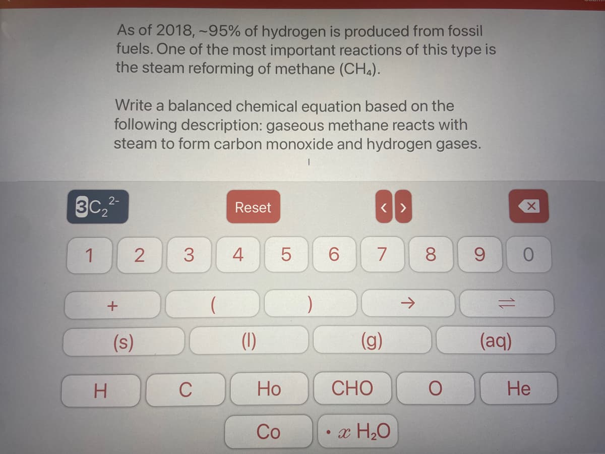 As of 2018, -95% of hydrogen is produced from fossil
fuels. One of the most important reactions of this type is
the steam reforming of methane (CHA).
Write a balanced chemical equation based on the
following description: gaseous methane reacts with
steam to form carbon monoxide and hydrogen gases.
3c,
2-
Reset
1
3
4
7
9
->
(s)
(1)
(g)
(aq)
H.
Но
СНО
Не
Co
x H20
00
LO
