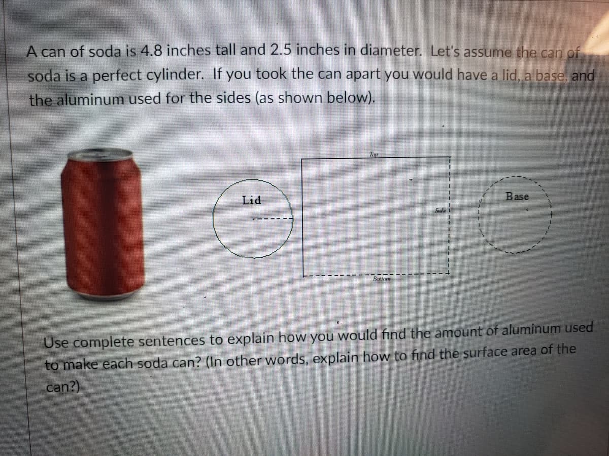 A can of soda is 4.8 inches tall and 2.5 inches in diameter. Let's assume the can of
soda is a perfect cylinder. If you took the can apart you would have a lid, a base, and
the aluminum used for the sides (as shown below).
Lid
Base
Use complete sentences to explain how you would find the amount of aluminum used
to make each soda can? (In other words, explain how to find the surface area of the
can?)
