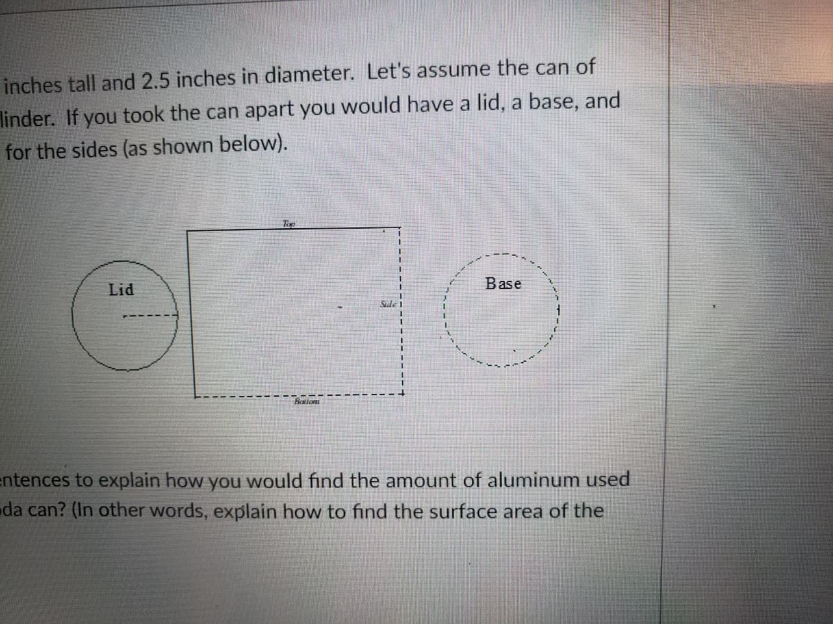 inches tall and 2.5 inches in diameter. Let's assume the can of
linder.
for the sides (as shown below).
you took the can apart you would have a lid, a base, and
Lid
Base
Sle 1
手
atic
entences to explain how you would find the amount of aluminum used
da can? (In other words, explain how to find the surface area of the
