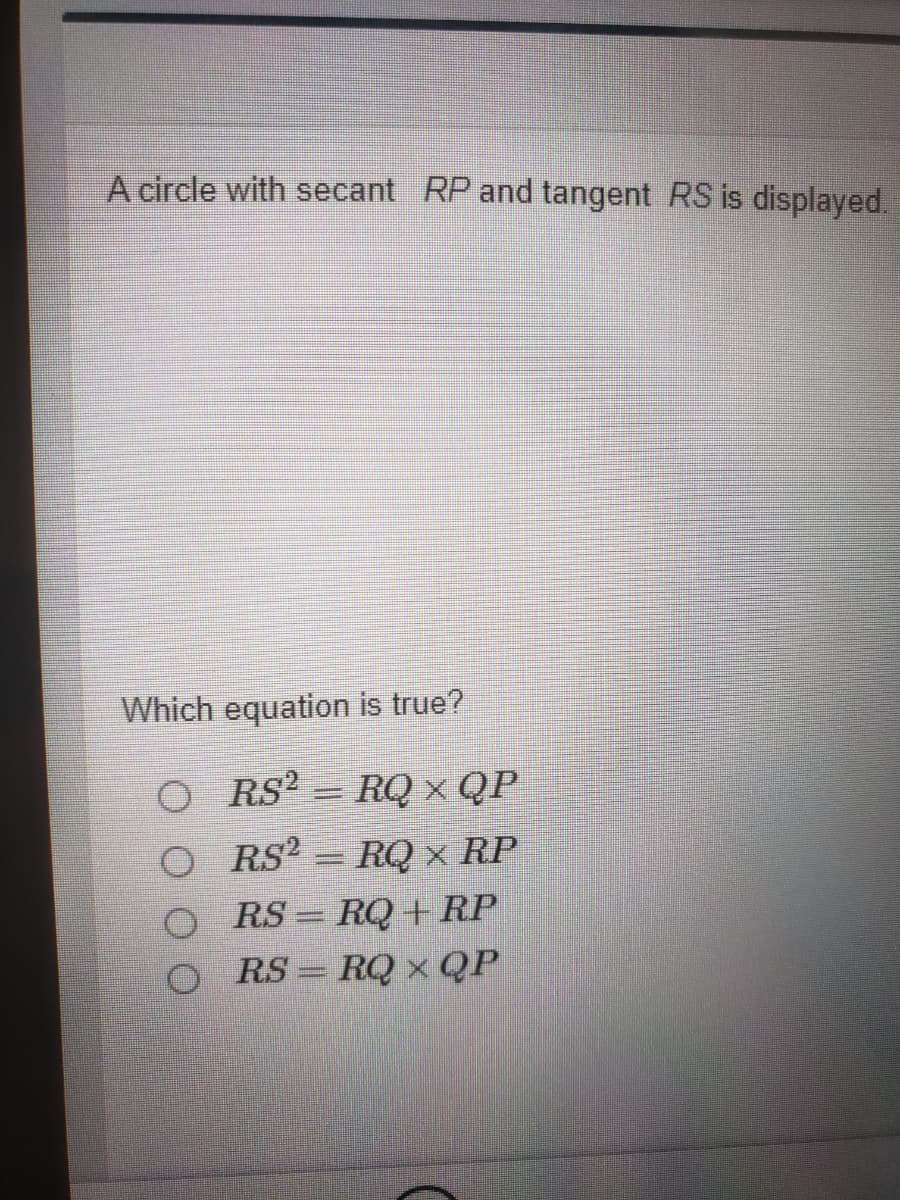 A circle with secant RP and tangent RS is displayed.
Which equation is true?
O RS? = RQ × QP
RQ x RP
RS = RQ +RP
RS?
%3D
RS = RQ x QP
