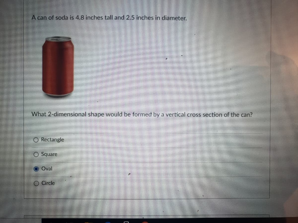 A can of soda is 4.8 inches tall and 2.5 inches in diameter.
What 2-dimensional shape would be formed by a vertical cross section of the can?
Rectangle
Square
O Oval
O Circle

