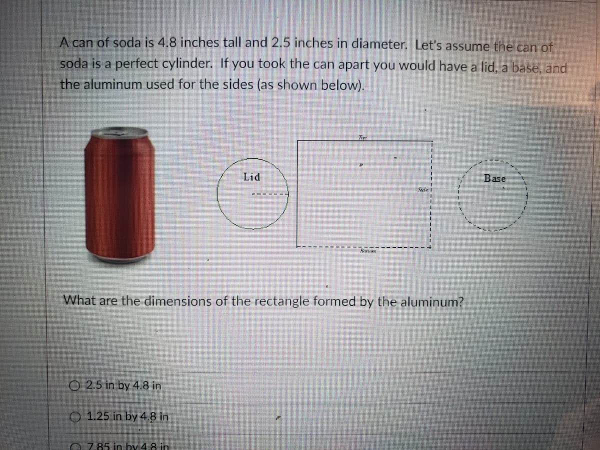 A can of soda is 4.8 inches tall and 2.5 inches in diameter. Let's assume the can of
soda is a perfect cylinder. If you took the can apart you would have a lid, a base, and
the aluminum used for the sides (as shown below).
Lid
Base
主
What are the dimensions of the rectangle formed by the aluminum?
O 2.5 in by 4.8 in
O 1.25 in by 4.8 in
0785 in hy 4.8 in
