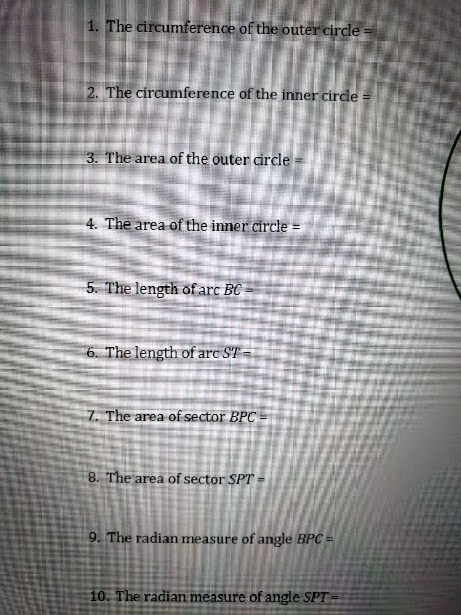 1. The circumference of the outer circle =
%3D
2. The circumference of the inner circle =
3. The area of the outer circle =
4. The area of the inner circle
%D
5. The length of arc BC =
6. The length of arc ST =
7. The area of sector BPC =
8. The area of sector SPT=
9. The radian measure of angle BPC=
10. The radian measure of angle SPT =
