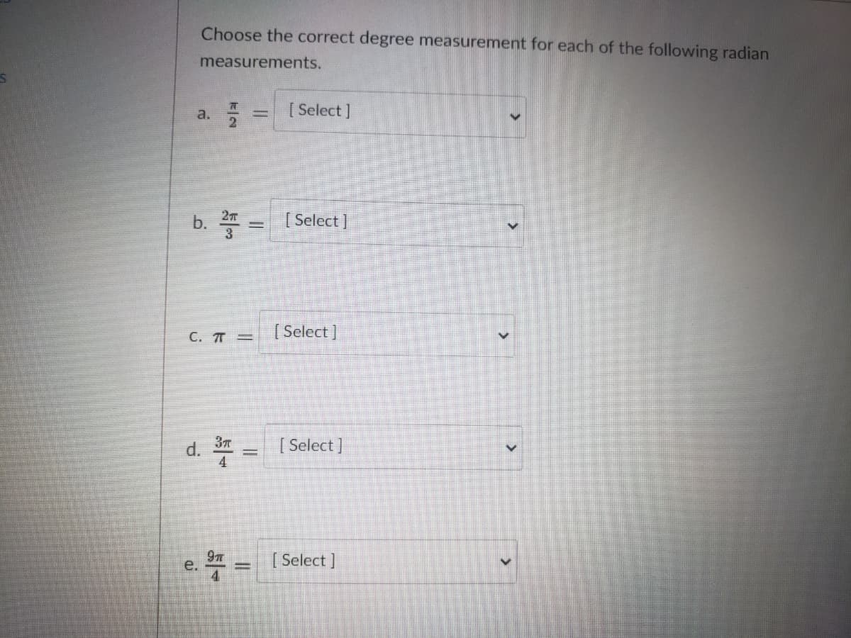 Choose the correct degree measurement for each of the following radian
measurements.
a.
2.
[ Select ]
b. = [Select ]
C. T =
[ Select]
d.
3
| Select ]
4
[ Select ]
e
