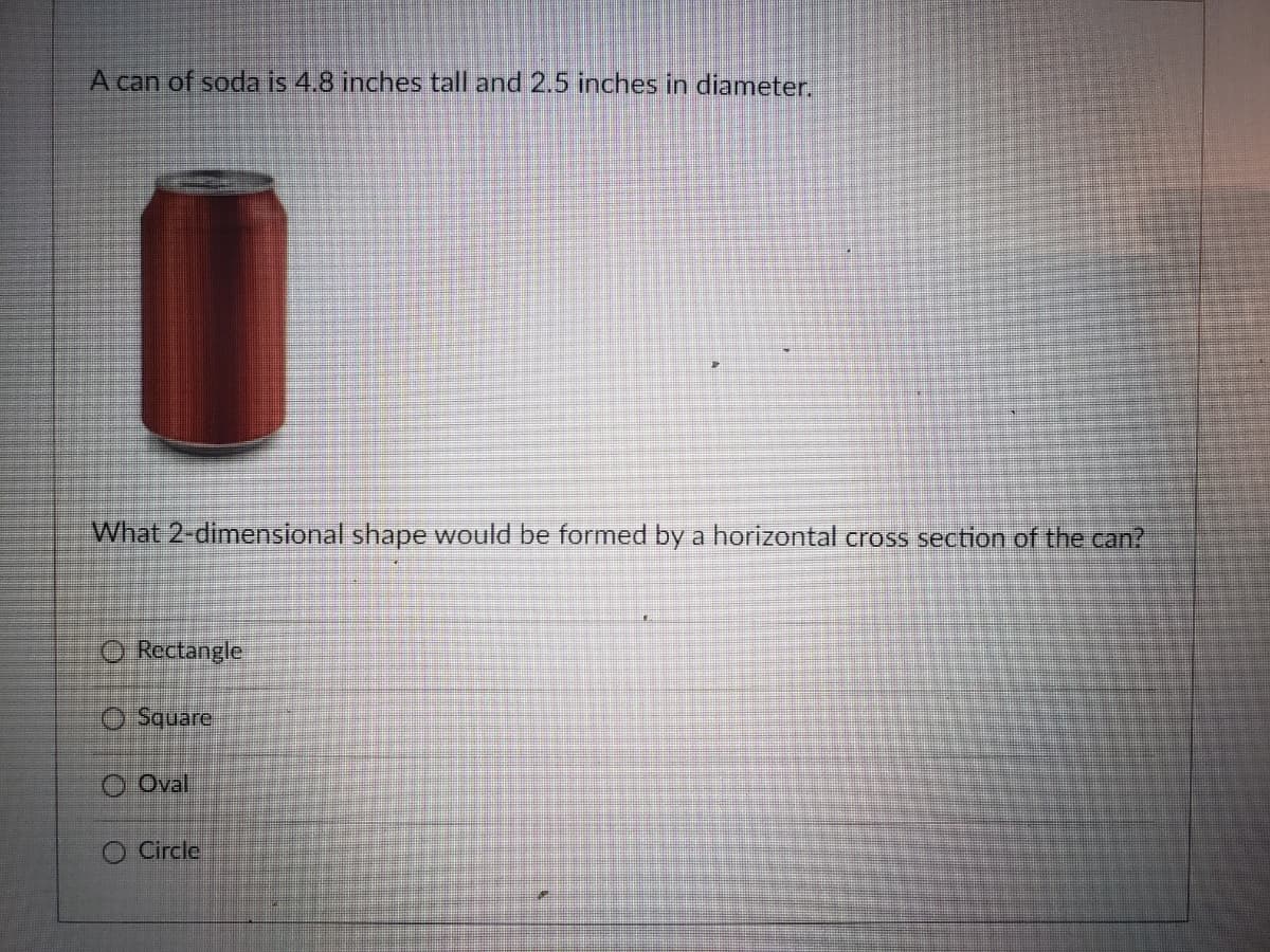 A can of soda is 4.8 inches tall and 2.5 inches in diameter.
What 2-dimensional shape would be formed by a horizontal cross section of the can?
O Rectangle
O Square
O Oval
O Circle
