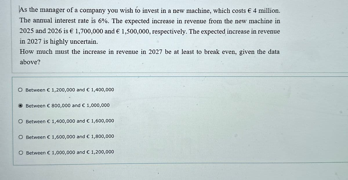 As the manager of a company you wish to invest in a new machine, which costs € 4 million.
The annual interest rate is 6%. The expected increase in revenue from the new machine in
2025 and 2026 is € 1,700,000 and € 1,500,000, respectively. The expected increase in revenue
in 2027 is highly uncertain.
How much must the increase in revenue in 2027 be at least to break even, given the data
above?
○ Between € 1,200,000 and € 1,400,000
Between € 800,000 and € 1,000,000
O Between € 1,400,000 and € 1,600,000
O Between € 1,600,000 and € 1,800,000
O Between € 1,000,000 and € 1,200,000