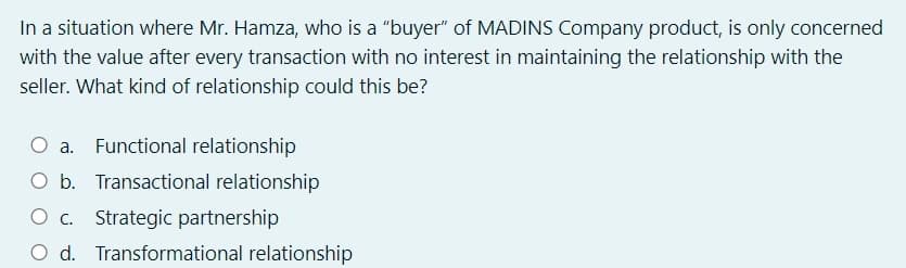 In a situation where Mr. Hamza, who is a "buyer" of MADINS Company product, is only concerned
with the value after every transaction with no interest in maintaining the relationship with the
seller. What kind of relationship could this be?
O a.
Functional relationship
O b. Transactional relationship
O . Strategic partnership
O d. Transformational relationship

