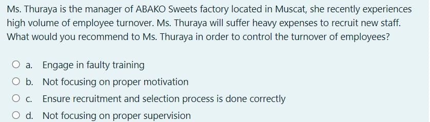 Ms. Thuraya is the manager of ABAKO Sweets factory located in Muscat, she recently experiences
high volume of employee turnover. Ms. Thuraya will suffer heavy expenses to recruit new staff.
What would you recommend to Ms. Thuraya in order to control the turnover of employees?
O a. Engage in faulty training
O b. Not focusing on proper motivation
Ensure recruitment and selection process is done correctly
d. Not focusing on proper supervision
