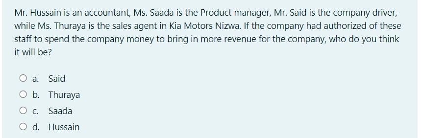 Mr. Hussain is an accountant, Ms. Saada is the Product manager, Mr. Said is the company driver,
while Ms. Thuraya is the sales agent in Kia Motors Nizwa. If the company had authorized of these
staff to spend the company money to bring in more revenue for the company, who do you think
it will be?
a. Said
O b. Thuraya
O c. Saada
O d. Hussain
