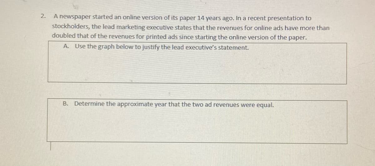 2.
A newspaper started an online version of its paper 14 years ago. In a recent presentation to
stockholders, the lead marketing executive states that the revenues for online ads have more than
doubled that of the revenues for printed ads since starting the online version of the paper.
A. Use the graph below to justify the lead executive's statement.
B. Determine the approximate year that the two ad revenues were equal.
