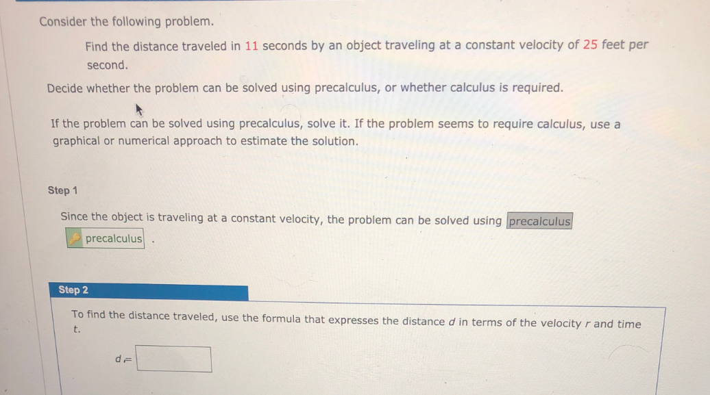 Consider the following problem.
Find the distance traveled in 11 seconds by an object traveling at a constant velocity of 25 feet per
second.
Decide whether the problem can be solved using precalculus, or whether calculus is required.
If the problem can be solved using precalculus, solve it. If the problem seems to require calculus, use a
graphical or numerical approach to estimate the solution.
Step 1
Since the object is traveling at a constant velocity, the problem can be solved using precalculus
precalculus
Step 2
To find the distance traveled, use the formula that expresses the distance d in terms of the velocity r and time
t.
