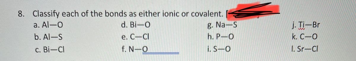 8. Classify each of the bonds as either ionic or covalent.
j. Ti-Br
k. С—О
a. Al-O
d. Bi-O
g. Na-S
b. Al-S
e. C-CI
h. P-O
c. Bi-Cl
f. N-O
i. S-O
I. Sr-Cl
