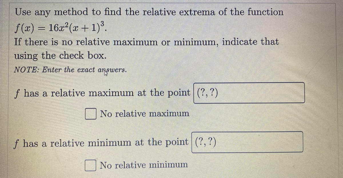 Use
any
method to find the relative extrema of the function
= 16x (x + 1)°.
f (x) =
If there is no relative maximum or minimum, indicate that
using the check box.
NOTE: Enter the exact answers.
f has a relative maximum at the point|(?,?)
No relative maximum
f has a relative minimum at the point (?,?)
No relative minimum
