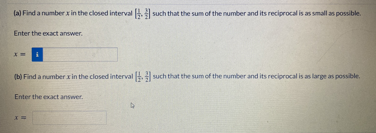 (a) Find a number x in the closed interval ,
such that the sum of the number and its reciprocal is as small as possible.
Enter the exact answer.
(b) Find a number x in the closed interval , such that the sum of the number and its reciprocal is as large as possible.
Enter the exact answer.
