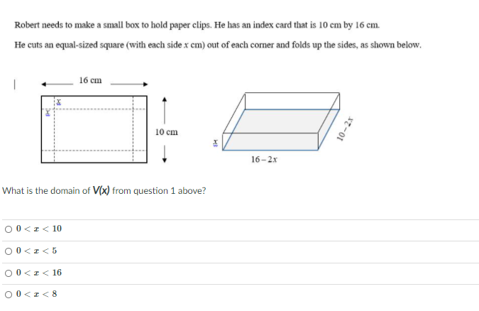 Robert needs to make a small box to hold paper clips. He has an index card that is 10 cm by 16 cm.
He cuts an equal-sized square (with each sidex cm) out of each corner and folds up the sides, as shown below.
16 cm
10 cm
16-2x
What is the domain of V(x) from question 1 above?
00 <r< 10
00<I< 5
00<I< 16
O0<I< 8
