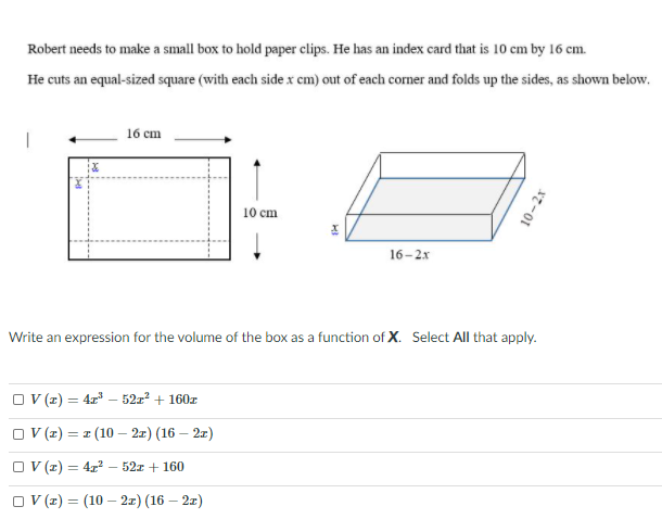 Robert needs to make a small box to hold paper clips. He has an index card that is 10 cm by 16 cm.
He cuts an equal-sized square (with each side x cm) out of each corner and folds up the sides, as shown below.
16 сm
10 сm
16-2x
Write an expression for the volume of the box as a function of X. Select All that apply.
O (z) = 4r – 52:? + 160r
O (z) = z (10 – 2x) (16 – 21)
O ((z) = 4x2 – 521 + 160
O V z) = (10 – 2x) (16 – 2z)
10-2x
