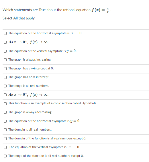 Which statements are True about the rational equation f (x) = .
Select All that apply.
O The equation of the horizontal asymptote is z = 0.
O As z + 0+, f(x) → 0o.
The equation of the vertical asymptote is y = 0.
The graph is always increasing.
The graph has a y-intercept at 0.
The graph has no x-intercept.
The range is all real numbers.
O As z +0, f(z) → 00.
O This function is an example of a conic section called Hyperbola.
O The graph is always decreasing.
The equation of the horizontal asymptote is y = 0.
The domain is all real numbers.
The domain of the function is all real numbers except 0.
The equation of the vertical asymptote is z = 0.
O The range of the function is all real numbers except 0.
