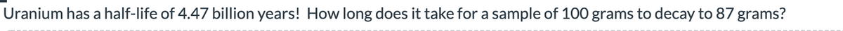 Uranium has a half-life of 4.47 billion years! How long does it take for a sample of 100 grams to decay to 87 grams?
