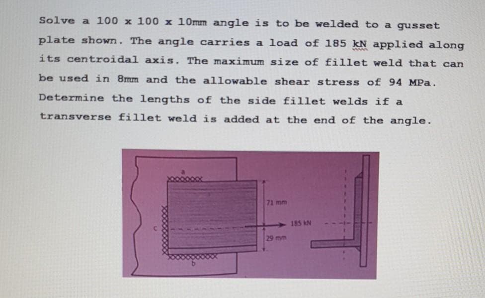 Solve a 100 x 100 x 10mm angle is to be welded to a gusset
plate shown. The angle carries a load of 185 kN applied along
its centroidal axis. The maximum size of fillet weld that can
be used in 8mm and the allowable shear stress of 94 MPa.
Determine the lengths of the side fillet welds if a
transverse fillet weld is added at the end of the angle.
71 mm
185 kN
29mm
