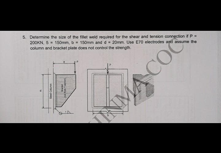 5. Determine the size of the fillet weld required for the shear and tension connection if P =
200KN, 5 = 150mm, b = 150mm and d = 20mm. Use E70 electrodes and assume the
column and bracket plate does not control the strength.
Steel Column
Bracket
Tuocpes w ro)
NMA COC
