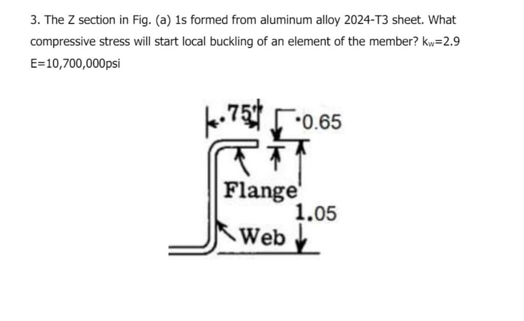 3. The Z section in Fig. (a) 1s formed from aluminum alloy 2024-T3 sheet. What
compressive stress will start local buckling of an element of the member? kw=2.9
E=10,700,000psi
-75
RT
Flange
Web
0.65
1.05