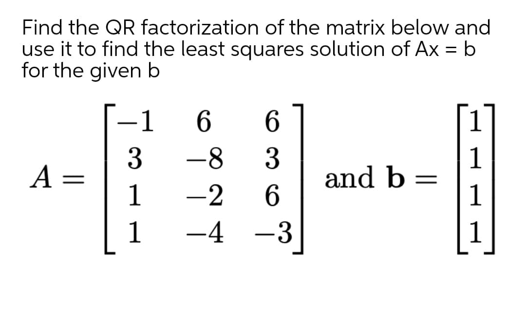 Find the QR factorization of the matrix below and
use it to find the least squares solution of Ax = b
for the given b
-1
6.
3
A =
1
-8
1
and b:
1
%3D
-2
1
-4
-3
